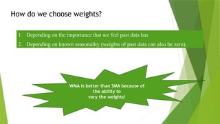 How do we choose weights?
1. Depending on the importance that we feel past data has
2. Depending on known seasonality (weights of past data can also be zero).
WMA is better than SMA because of
the ability to
vary the weights!
 