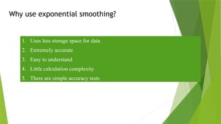 Why use exponential smoothing?
1. Uses less storage space for data
2. Extremely accurate
3. Easy to understand
4. Little calculation complexity
5. There are simple accuracy tests
 