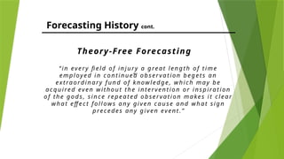 Forecasting History cont.
“ in ev ery fiel d o f in j ury a g rea t leng th o f ti me
emp l oy ed i n c o n tin ued o bs er va ti o n begets a n
ex tra ordi n a ry f un d o f k now ledg e, w hi c h m a y be
a c q ui red ev en w it ho ut the in tervent io n o r i ns pira ti o n
o f th e go ds , s in c e repea ted ob serv a tio n ma kes i t c l ea r
w ha t eff ec t fo l l ow s a n y gi v en c a use a nd w ha t si gn
prec ed es a ny g iv en even t.”
Theory-Free Forecasting
“
 