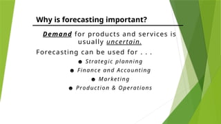 Why is forecasting important?
Demand for products and services is
usually uncertain.
Forecasting can be used for . . .
☻ Strategic planning
☻ Finance and Accounting
☻ Marketing
☻ Production & Operations
 
