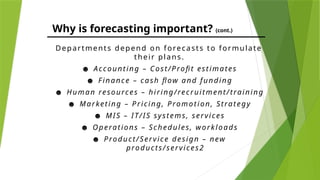 Why is forecasting important? (cont.)
Departments depend on forecasts to formulate
their plans.
☻ Accounting – Cost/Profit estimates
☻ Finance – cash flow and funding
☻ Human resources – hiring/recruitment/training
☻ Marketing – Pricing, Promotion, Strategy
☻ MIS – IT/IS systems, services
☻ Operations – Schedules, workloads
☻ Product/Service design – new
products/services2
 