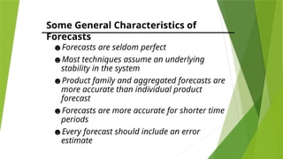 Some General Characteristics of
Forecasts
☻Forecasts are seldom perfect
☻Most techniques assume an underlying
stability in the system
☻Product family and aggregated forecasts are
more accurate than individual product
forecast
☻Forecasts are more accurate for shorter time
periods
☻Every forecast should include an error
estimate
 