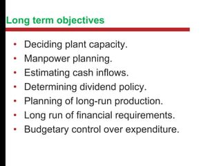 Long term objectives
• Deciding plant capacity.
• Manpower planning.
• Estimating cash inflows.
• Determining dividend policy.
• Planning of long-run production.
• Long run of financial requirements.
• Budgetary control over expenditure.
 