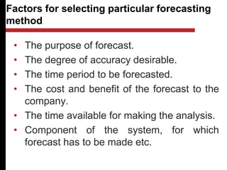 Factors for selecting particular forecasting
method
• The purpose of forecast.
• The degree of accuracy desirable.
• The time period to be forecasted.
• The cost and benefit of the forecast to the
company.
• The time available for making the analysis.
• Component of the system, for which
forecast has to be made etc.
 