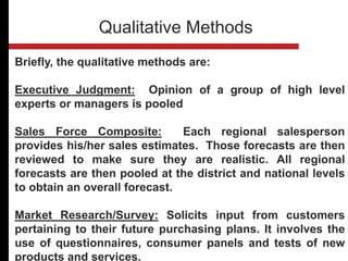 Briefly, the qualitative methods are:
Executive Judgment: Opinion of a group of high level
experts or managers is pooled
Sales Force Composite: Each regional salesperson
provides his/her sales estimates. Those forecasts are then
reviewed to make sure they are realistic. All regional
forecasts are then pooled at the district and national levels
to obtain an overall forecast.
Market Research/Survey: Solicits input from customers
pertaining to their future purchasing plans. It involves the
use of questionnaires, consumer panels and tests of new
products and services.
Qualitative Methods
 