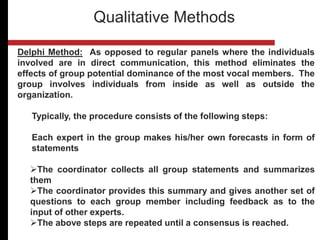 Delphi Method: As opposed to regular panels where the individuals
involved are in direct communication, this method eliminates the
effects of group potential dominance of the most vocal members. The
group involves individuals from inside as well as outside the
organization.
Typically, the procedure consists of the following steps:
Each expert in the group makes his/her own forecasts in form of
statements
The coordinator collects all group statements and summarizes
them
The coordinator provides this summary and gives another set of
questions to each group member including feedback as to the
input of other experts.
The above steps are repeated until a consensus is reached.
Qualitative Methods
 