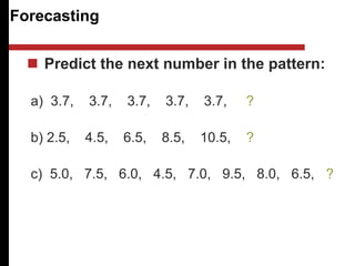 Forecasting
 Predict the next number in the pattern:
a) 3.7, 3.7, 3.7, 3.7, 3.7, ?
b) 2.5, 4.5, 6.5, 8.5, 10.5, ?
c) 5.0, 7.5, 6.0, 4.5, 7.0, 9.5, 8.0, 6.5, ?
 