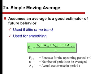 2a. Simple Moving Average
n
A
+
...
+
A
+
A
+
A
=
F 1
n
-
t
2
-
t
1
-
t
t
1
t


 Assumes an average is a good estimator of
future behavior
 Used if little or no trend
 Used for smoothing
Ft+1 = Forecast for the upcoming period, t+1
n = Number of periods to be averaged
A t = Actual occurrence in period t
 