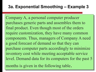 Company A, a personal computer producer
purchases generic parts and assembles them to
final product. Even though most of the orders
require customization, they have many common
components. Thus, managers of Company A need
a good forecast of demand so that they can
purchase computer parts accordingly to minimize
inventory cost while meeting acceptable service
level. Demand data for its computers for the past 5
months is given in the following table.
3a. Exponential Smoothing – Example 3
 