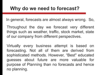 In general, forecasts are almost always wrong. So,
Why do we need to forecast?
Throughout the day we forecast very different
things such as weather, traffic, stock market, state
of our company from different perspectives.
Virtually every business attempt is based on
forecasting. Not all of them are derived from
sophisticated methods. However, “Best" educated
guesses about future are more valuable for
purpose of Planning than no forecasts and hence
no planning.
 