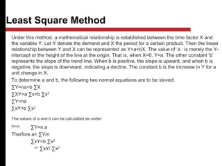 Least Square Method
Under this method, a mathematical relationship is established between the time factor X and
the variable Y. Let Y denote the demand and X the period for a certain product. Then the linear
relationship between Y and X can be represented as Y=a+bX. The value of ‘a ‘ is merely the Y-
intercept or the height of the line at the origin. That is, when X=0, Y=a. The other constant ‘b’
represents the slope of the trend line. When b is positive, the slope is upward, and when b is
negative, the slope is downward, indicating a decline. The constant b is the increase in Y for a
unit change in X.
To determine a and b, the following two normal equations are to be sloved:
∑Y=na+b ∑X
∑XY=a ∑x+b ∑x2
∑Y=na
∑xY=b ∑x2
The values of a and b can be calculated as under:
Since ∑Y=n.a
Therfore a= ∑Y/n
∑xY=b ∑x2
b= ∑xY/ ∑x2
 