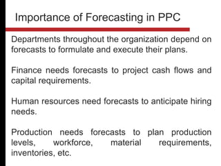 Departments throughout the organization depend on
forecasts to formulate and execute their plans.
Finance needs forecasts to project cash flows and
capital requirements.
Human resources need forecasts to anticipate hiring
needs.
Production needs forecasts to plan production
levels, workforce, material requirements,
inventories, etc.
Importance of Forecasting in PPC
 