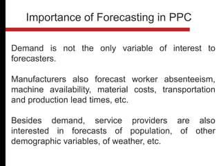 Demand is not the only variable of interest to
forecasters.
Manufacturers also forecast worker absenteeism,
machine availability, material costs, transportation
and production lead times, etc.
Besides demand, service providers are also
interested in forecasts of population, of other
demographic variables, of weather, etc.
Importance of Forecasting in PPC
 