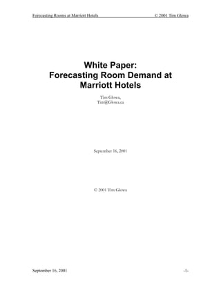 Forecasting Rooms at Marriott Hotels © 2001 Tim Glowa
September 16, 2001 -1-
White Paper:
Forecasting Room Demand at
Marriott Hotels
Tim Glowa,
Tim@Glowa.ca
September 16, 2001
© 2001 Tim Glowa
 