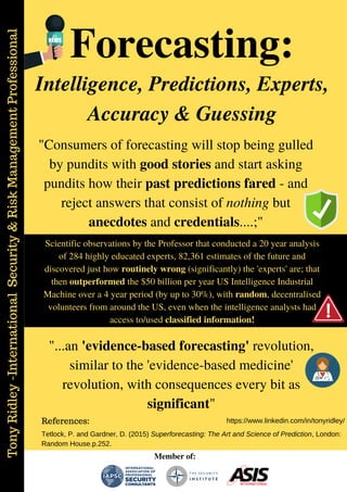 TonyRidley-InternationalSecurity&RiskManagementProfessional
References:
Tetlock, P. and Gardner, D. (2015) Superforecasting: The Art and Science of Prediction, London:
Random House.p.252.
"Consumers of forecasting will stop being gulled
by pundits with good stories and start asking
pundits how their past predictions fared - and
reject answers that consist of nothing but
anecdotes and credentials....;"
"...an 'evidence-based forecasting' revolution,
similar to the 'evidence-based medicine'
revolution, with consequences every bit as
significant"
Member of:
Forecasting:
Intelligence, Predictions, Experts,
Accuracy & Guessing
Scientific observations by the Professor that conducted a 20 year analysis
of 284 highly educated experts, 82,361 estimates of the future and
discovered just how routinely wrong (significantly) the 'experts' are; that
then outperformed the $50 billion per year US Intelligence Industrial
Machine over a 4 year period (by up to 30%), with random, decentralised
volunteers from around the US, even when the intelligence analysts had
access to/used classified information!
https://www.linkedin.com/in/tonyridley/
 