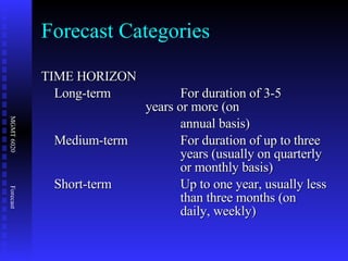 Forecast Categories TIME HORIZON Long-term For duration of 3-5  years or more (on  annual basis) Medium-term For duration of up to three  years (usually on quarterly  or monthly basis) Short-term Up to one year, usually less  than three months (on  daily, weekly) 