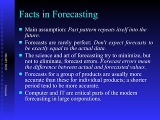 Facts in Forecasting Main assumption:  Past pattern repeats itself into the future. Forecasts are rarely perfect:  Don't expect forecasts to be exactly equal to the actual data. The science and art of forecasting try to minimize, but not to eliminate, forecast errors.  Forecast errors mean the difference between actual and forecasted values. Forecasts for a group of products are usually more accurate than these for individual products; a shorter period tend to be more accurate. Computer and IT are critical parts of the modern forecasting in large corporations. 