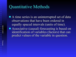 Quantitative Methods A time series is an uninterrupted set of data observations that have been ordered in equally spaced intervals (units of time). Associative (causal) forecasting is based on identification of variables (factors) that can predict values of the variable in question. 