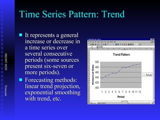 Time Series Pattern: Trend It represents a general increase or decrease in a time series over several consecutive periods (some sources present six-seven or more periods).  Forecasting methods: linear trend projection, exponential smoothing with trend, etc. 