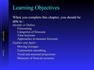 Learning Objectives When you complete this chapter, you should be able to : Identify or Define : Forecasting Categories of forecasts Time horizons Approaches to measure forecasts Explain and Apply: Moving averages Exponential smoothing Trend and seasonal projections Measures of forecast accuracy 