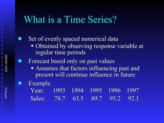 Set of evenly spaced numerical data Obtained by observing response variable at regular time periods Forecast based only on past values Assumes that factors influencing past and present will continue influence in future Example Year: 1993 1994 1995 1996 1997 Sales: 78.7 63.5 89.7 93.2 92.1 What is a Time Series? 