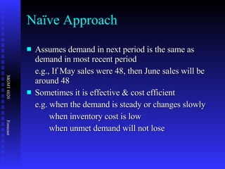 Naïve Approach Assumes demand in next period is the same as demand in most recent period e.g., If May sales were 48, then June sales will be around 48 Sometimes it is effective & cost efficient e.g. when the demand is steady or changes slowly when inventory cost is low  when unmet demand will not lose 