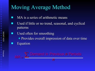 MA is a series of arithmetic means  Used if little or no trend, seasonal, and cyclical patterns Used often   for smoothing Provides overall impression of data over time Equation Moving Average Method MA n n   Demand in   Previous   Periods 