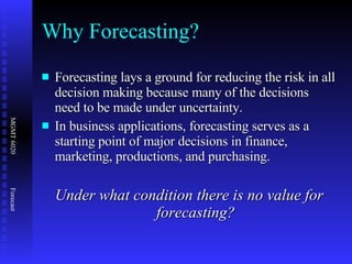 Why Forecasting? Forecasting lays a ground for reducing the risk in all decision making because many of the decisions need to be made under uncertainty. In business applications, forecasting serves as a starting point of major decisions in finance, marketing, productions, and purchasing. Under what condition there is no value for forecasting? 