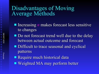 Increasing  n  makes forecast less sensitive to changes Do not forecast trend well due to the delay between actual outcome and forecast Difficult to trace seasonal and cyclical patterns Require much historical data Weighted MA may perform better Disadvantages of Moving Average Methods 