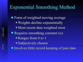 Form of weighted moving average Weights decline exponentially Most recent data weighted most Requires smoothing constant (  ) Ranges from 0 to 1 Subjectively chosen Involves little record keeping of past data Exponential Smoothing Method 