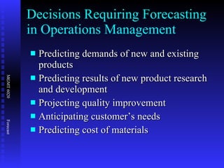 Decisions Requiring Forecasting in Operations Management Predicting demands of new and existing products Predicting results of new product research and development Projecting quality improvement Anticipating customer’s needs Predicting cost of materials 