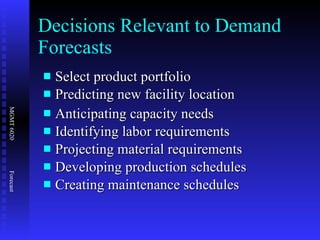 Decisions Relevant to Demand Forecasts Select product portfolio Predicting new facility location Anticipating capacity needs Identifying labor requirements Projecting material requirements Developing production schedules  Creating maintenance schedules 
