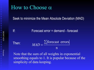 How to Choose   Seek to minimize the Mean Absolute Deviation (MAD) If: Forecast error = demand - forecast Then: Note that the sum of all weights in exponential smoothing equals to 1. It is popular because of the simplicity of data keeping. 