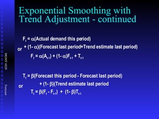 Exponential Smoothing with Trend Adjustment - continued F t  =   (Actual demand this period) + (1-   )(Forecast last period+Trend estimate last period) F t  =   (A t-1 ) + (1-   )F t-1  + T t-1 or T t  =   (Forecast this period - Forecast last period) + (1-  )(Trend estimate last period T t  =   (F t  - F t-1 )  +  (1-   )T t-1   or 