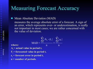 Measuring Forecast Accuracy Mean Absolute Deviation (MAD) measures the average absolute error of a forecast. A sign of an error, which represents over- or underestimation, is really not important in most cases; we are rather concerned with the value of deviation. where: A t  = actual value in period t, F t  = forecasted value in period t, e t  = forecast error in period t, n = number of periods. 