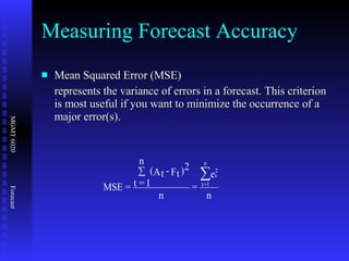 Measuring Forecast Accuracy Mean Squared Error (MSE)  represents the variance of errors in a forecast. This criterion is most useful if you want to minimize the occurrence of a major error(s). 