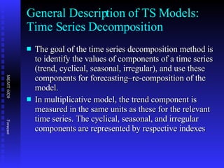 General Description of TS Models: Time Series Decomposition The goal of the time series decomposition method is to identify the values of components of a time series (trend, cyclical, seasonal, irregular), and use these components for forecasting–re-composition of the model. In multiplicative model, the trend component is measured in the same units as these for the relevant time series. The cyclical, seasonal, and irregular components are represented by respective indexes 