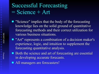 Successful Forecasting  = Science + Art "Science" implies that the body of the forecasting knowledge lies on the solid ground of quantitative forecasting methods and their correct utilization for various business situations. "Art" represents a combination of a decision maker's experience, logic, and intuition to supplement the forecasting quantitative analysis. Both the science and art of forecasting are essential in developing accurate forecasts.  All managers are forecasters! 