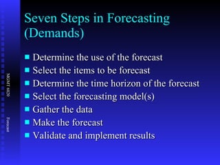 Seven Steps in Forecasting (Demands)  Determine the use of the forecast Select the items to be forecast Determine the time horizon of the forecast Select the forecasting model(s) Gather the data Make the forecast Validate and implement results 