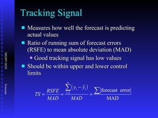 Measures how well the forecast is predicting actual values Ratio of running sum of forecast errors (RSFE) to mean absolute deviation (MAD) Good tracking signal has low values Should be within upper and lower control limits Tracking Signal 