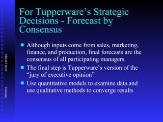 For Tupperware’s Strategic Decisions - Forecast by Consensus Although inputs come from sales, marketing, finance, and production, final forecasts are the consensus of all participating managers. The final step is Tupperware’s version of the “jury of executive opinion” Use quantitative models to examine data and use qualitative methods to converge results 