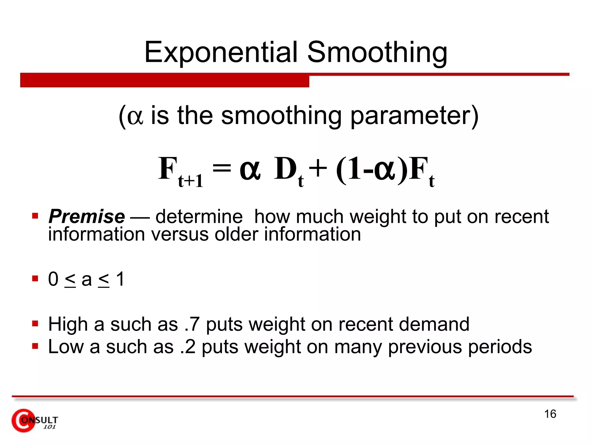 Exponential Smoothing Premise  — determine  how much weight to put on recent information versus older information 0  <  a  <  1 High a such as .7 puts weight on recent demand Low a such as .2 puts weight on many previous periods F t+1  =   D t  + (1-  )F t  (   is the smoothing parameter) 