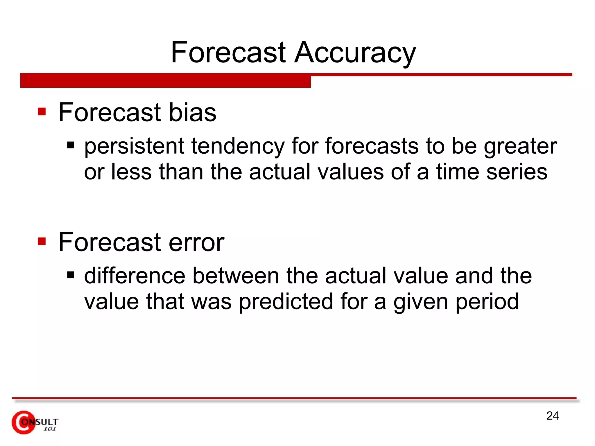 Forecast Accuracy  Forecast bias persistent tendency for forecasts to be greater or less than the actual values of a time series Forecast error difference between the actual value and the value that was predicted for a given period 