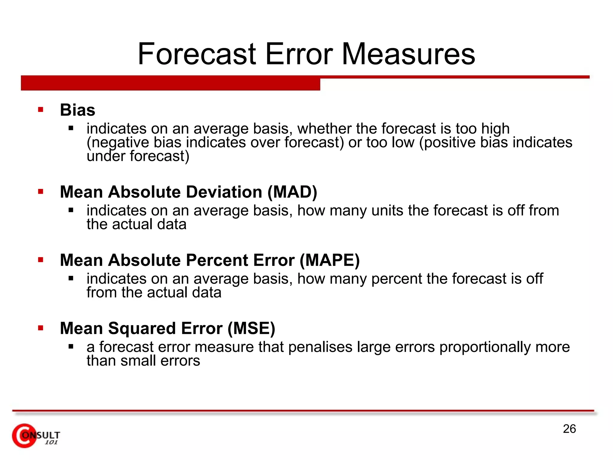 Forecast Error Measures Bias indicates on an average basis, whether the forecast is too high (negative bias indicates over forecast) or too low (positive bias indicates under forecast) Mean Absolute Deviation (MAD) indicates on an average basis, how many units the forecast is off from the actual data Mean Absolute Percent Error (MAPE) indicates on an average basis, how many percent the forecast is off from the actual data Mean Squared Error (MSE) a forecast error measure that penalises large errors proportionally more than small errors 