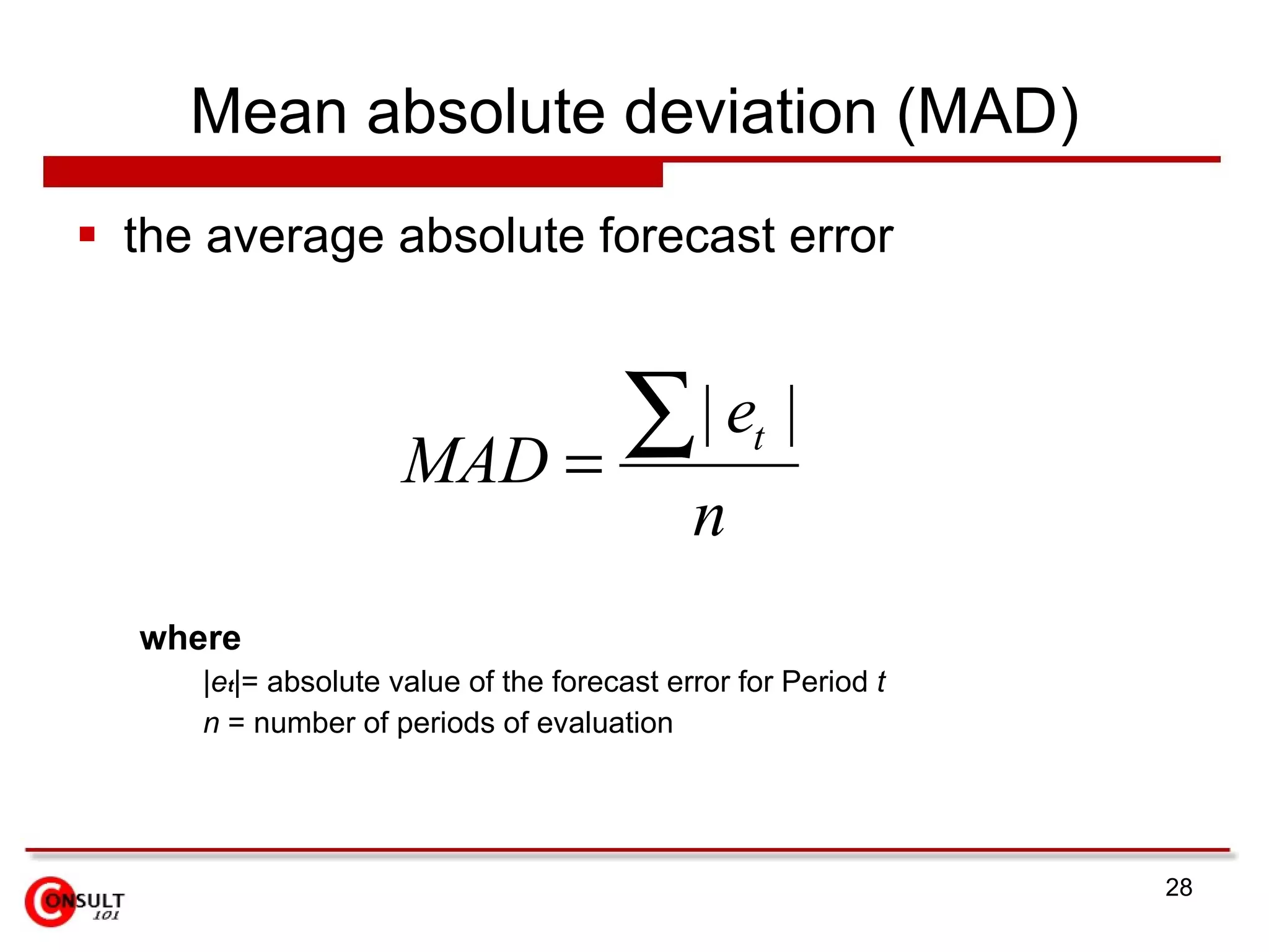 Mean absolute deviation (MAD) the average absolute forecast error where | e t |= absolute value of the forecast error for Period  t n  = number of periods of evaluation 