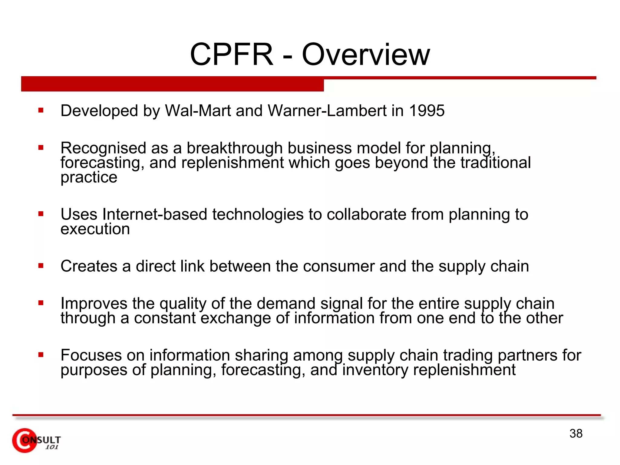 CPFR - Overview Developed by Wal-Mart and Warner-Lambert in 1995 Recognised as a breakthrough business model for planning, forecasting, and replenishment which goes beyond the traditional practice Uses Internet-based technologies to collaborate from planning to execution Creates a direct link between the consumer and the supply chain Improves the quality of the demand signal for the entire supply chain through a constant exchange of information from one end to the other Focuses on information sharing among supply chain trading partners for purposes of planning, forecasting, and inventory replenishment 