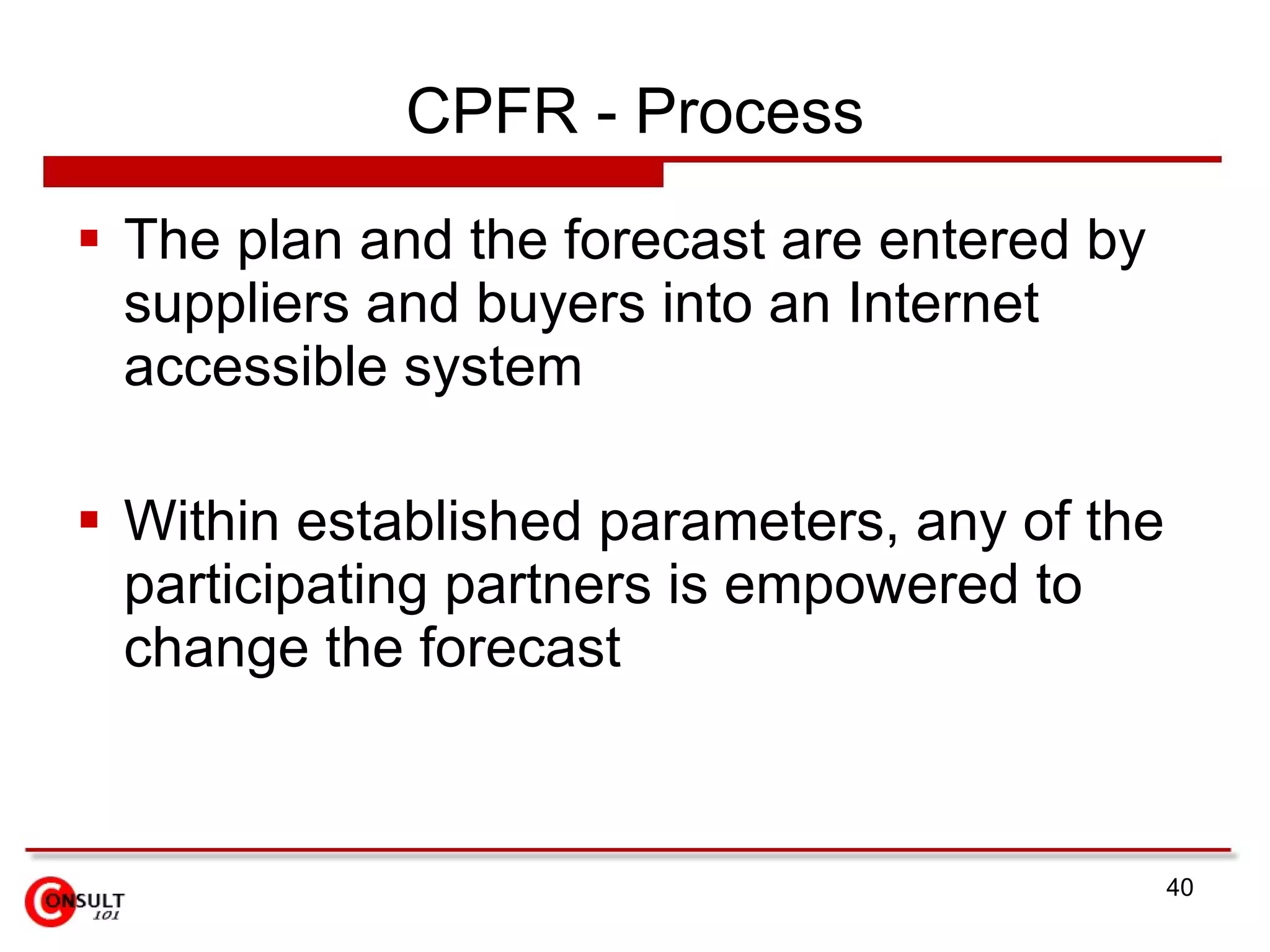 CPFR - Process The plan and the forecast are entered by suppliers and buyers into an Internet accessible system Within established parameters, any of the participating partners is empowered to change the forecast 