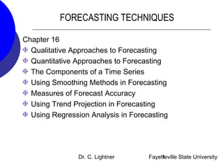 Dr. C. Lightner Fayetteville State University1
FORECASTING TECHNIQUES
Chapter 16
Qualitative Approaches to Forecasting
Quantitative Approaches to Forecasting
The Components of a Time Series
Using Smoothing Methods in Forecasting
Measures of Forecast Accuracy
Using Trend Projection in Forecasting
Using Regression Analysis in Forecasting
 
