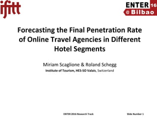 ENTER 2016 Research Track Slide Number 1
Forecasting the Final Penetration Rate
of Online Travel Agencies in Different
Hotel Segments
Miriam Scaglione & Roland Schegg
Institute of Tourism, HES-SO Valais, Switzerland
 