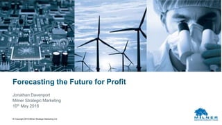 © Copyright 2016 Milner Strategic Marketing Ltd
Forecasting the Future for Profit
Jonathan Davenport
Milner Strategic Marketing
10th May 2016
 